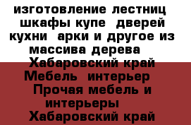 изготовление лестниц, шкафы-купе, дверей,кухни, арки и другое из массива дерева  - Хабаровский край Мебель, интерьер » Прочая мебель и интерьеры   . Хабаровский край